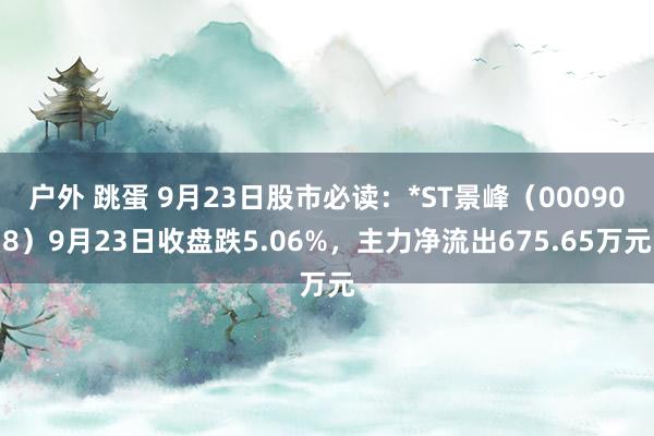 户外 跳蛋 9月23日股市必读：*ST景峰（000908）9月23日收盘跌5.06%，主力净流出675.65万元