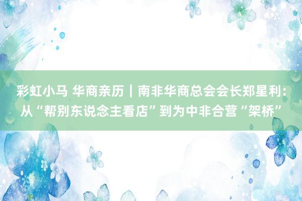 彩虹小马 华商亲历｜南非华商总会会长郑星利：从“帮别东说念主看店”到为中非合营“架桥”