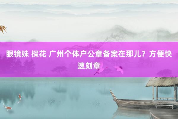 眼镜妹 探花 广州个体户公章备案在那儿？方便快速刻章