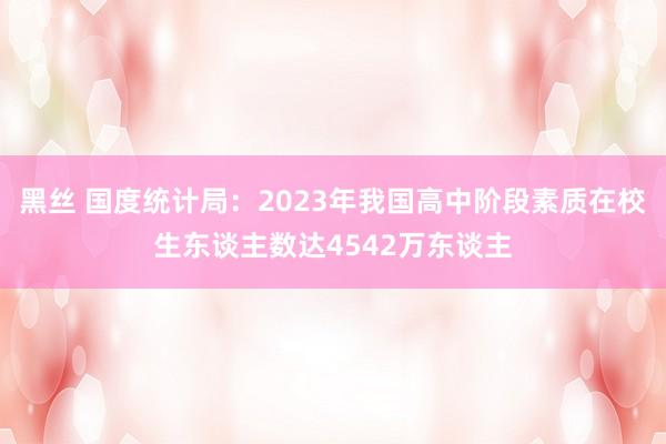 黑丝 国度统计局：2023年我国高中阶段素质在校生东谈主数达4542万东谈主