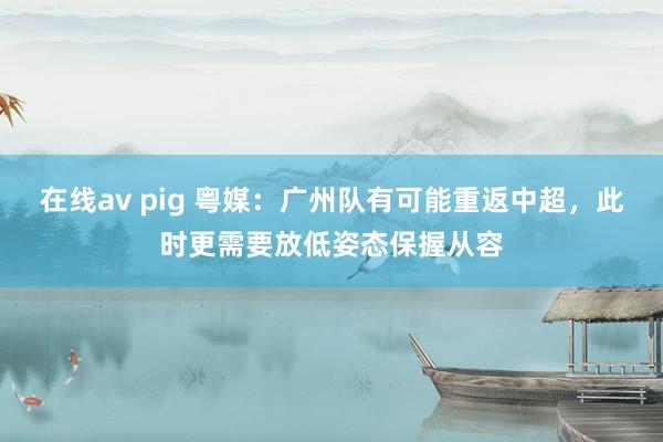 在线av pig 粤媒：广州队有可能重返中超，此时更需要放低姿态保握从容