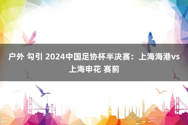 户外 勾引 2024中国足协杯半决赛：上海海港vs上海申花 赛前