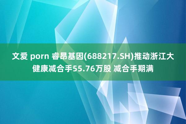 文爱 porn 睿昂基因(688217.SH)推动浙江大健康减合手55.76万股 减合手期满