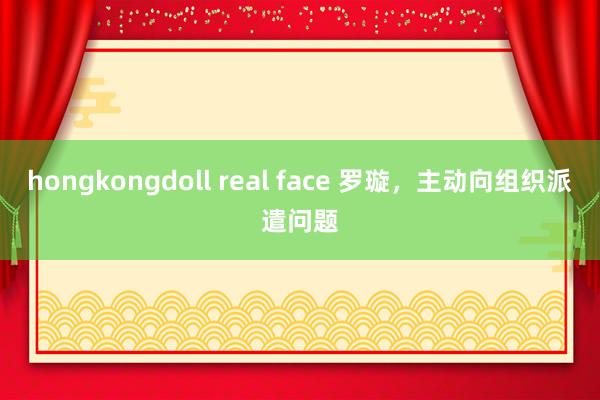 hongkongdoll real face 罗璇，主动向组织派遣问题