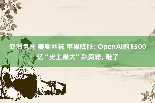 亚洲色图 美腿丝袜 苹果降服: OpenAI的1500亿“史上最大”融资轮， 难了