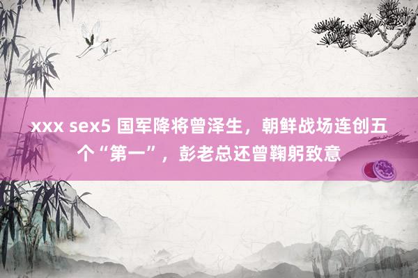 xxx sex5 国军降将曾泽生，朝鲜战场连创五个“第一”，彭老总还曾鞠躬致意