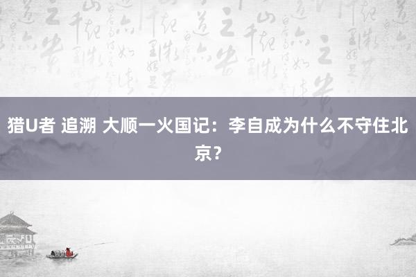 猎U者 追溯 大顺一火国记：李自成为什么不守住北京？