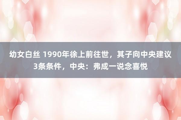 幼女白丝 1990年徐上前往世，其子向中央建议3条条件，中央：弗成一说念喜悦