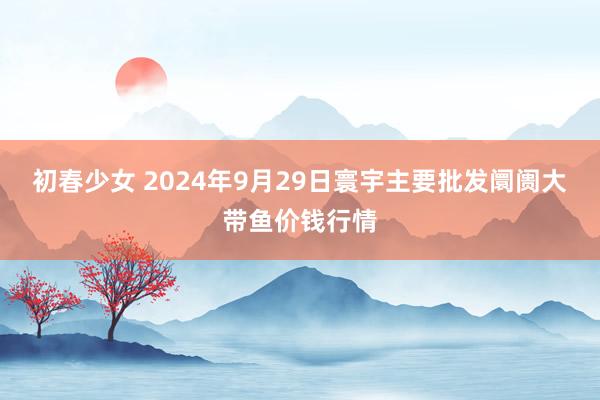 初春少女 2024年9月29日寰宇主要批发阛阓大带鱼价钱行情