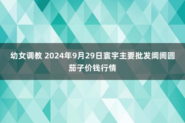 幼女调教 2024年9月29日寰宇主要批发阛阓圆茄子价钱行情