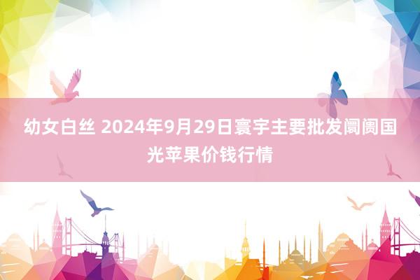 幼女白丝 2024年9月29日寰宇主要批发阛阓国光苹果价钱行情