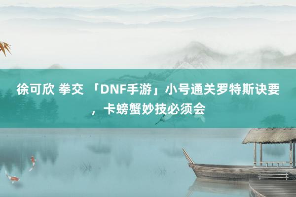 徐可欣 拳交 「DNF手游」小号通关罗特斯诀要，卡螃蟹妙技必须会