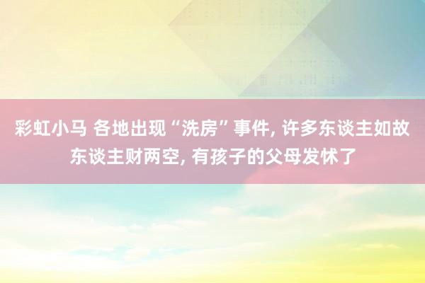 彩虹小马 各地出现“洗房”事件， 许多东谈主如故东谈主财两空， 有孩子的父母发怵了