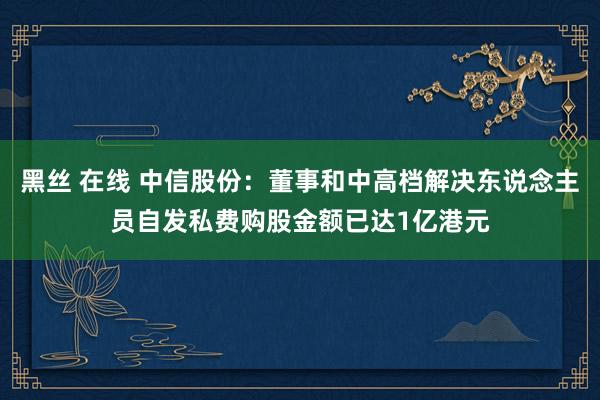 黑丝 在线 中信股份：董事和中高档解决东说念主员自发私费购股金额已达1亿港元