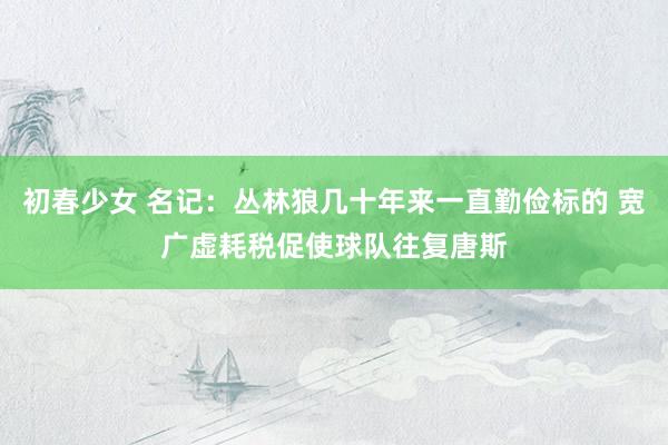 初春少女 名记：丛林狼几十年来一直勤俭标的 宽广虚耗税促使球队往复唐斯