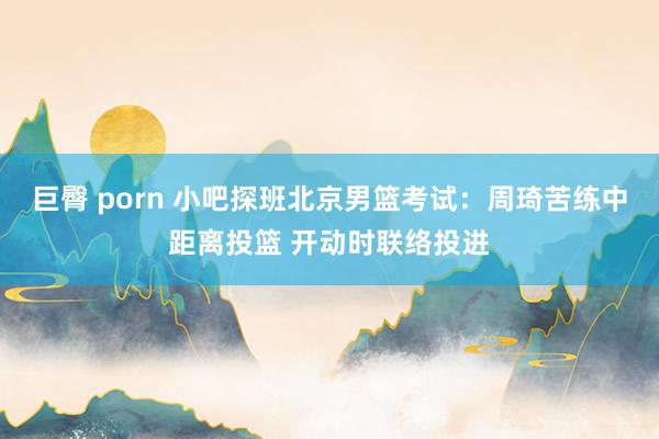 巨臀 porn 小吧探班北京男篮考试：周琦苦练中距离投篮 开动时联络投进