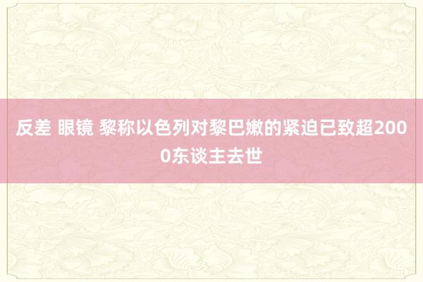 反差 眼镜 黎称以色列对黎巴嫩的紧迫已致超2000东谈主去世