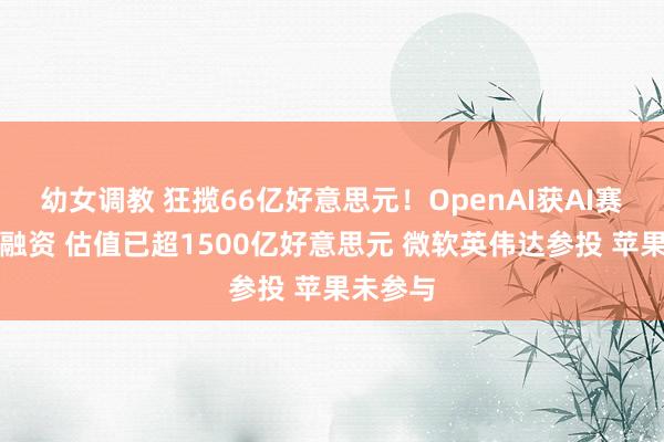 幼女调教 狂揽66亿好意思元！OpenAI获AI赛谈最高融资 估值已超1500亿好意思元 微软英伟达参投 苹果未参与