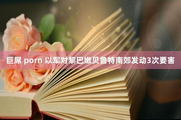 巨屌 porn 以军对黎巴嫩贝鲁特南郊发动3次要害