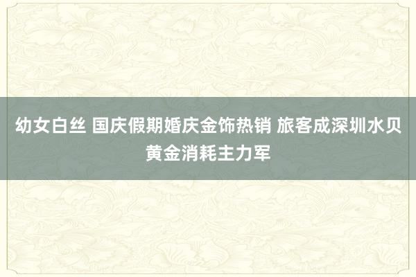 幼女白丝 国庆假期婚庆金饰热销 旅客成深圳水贝黄金消耗主力军