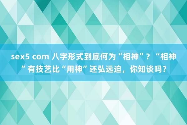 sex5 com 八字形式到底何为“相神”？“相神”有技艺比“用神”还弘远迫，你知谈吗？