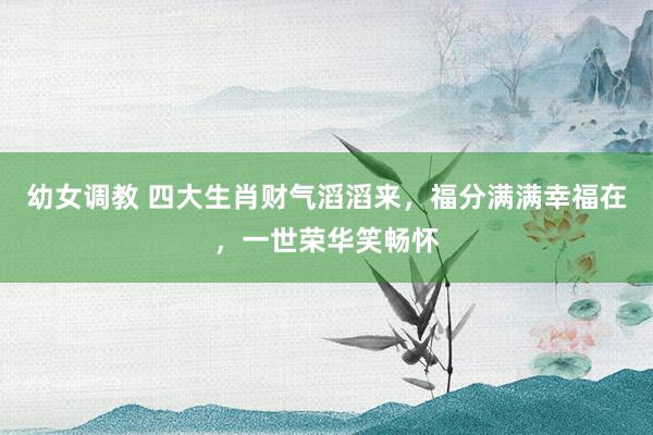 幼女调教 四大生肖财气滔滔来，福分满满幸福在，一世荣华笑畅怀