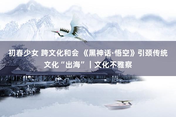 初春少女 跨文化和会 《黑神话·悟空》引颈传统文化“出海”｜文化不雅察