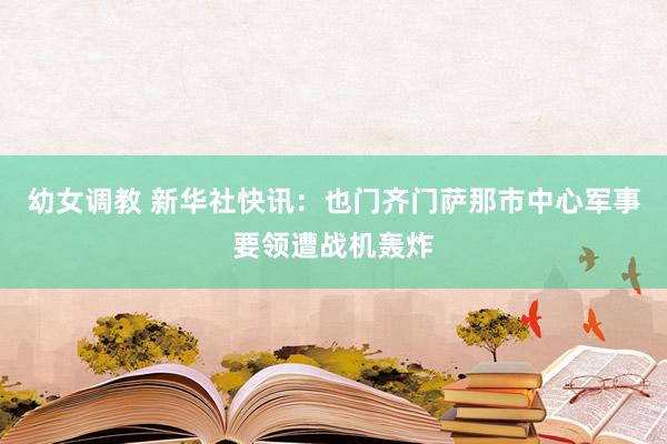 幼女调教 新华社快讯：也门齐门萨那市中心军事要领遭战机轰炸