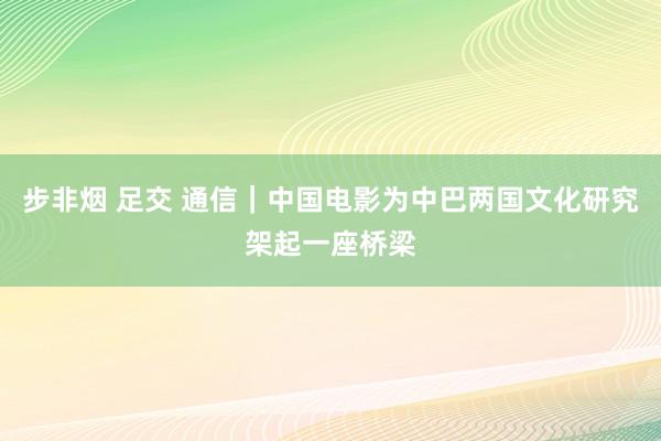 步非烟 足交 通信｜中国电影为中巴两国文化研究架起一座桥梁