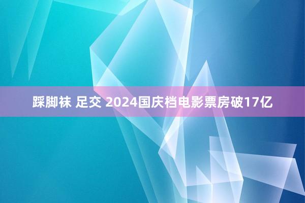 踩脚袜 足交 2024国庆档电影票房破17亿