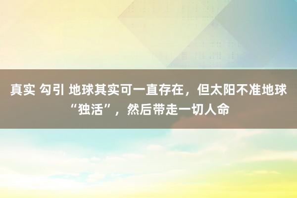 真实 勾引 地球其实可一直存在，但太阳不准地球“独活”，然后带走一切人命