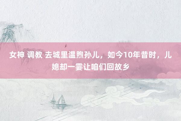 女神 调教 去城里温煦孙儿，如今10年昔时，儿媳却一霎让咱们回故乡