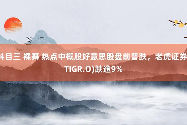 科目三 裸舞 热点中概股好意思股盘前普跌，老虎证券(TIGR.O)跌逾9%