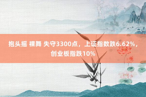 抱头摇 裸舞 失守3300点，上证指数跌6.62%，创业板指跌10%