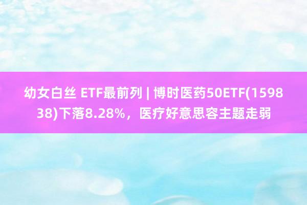 幼女白丝 ETF最前列 | 博时医药50ETF(159838)下落8.28%，医疗好意思容主题走弱