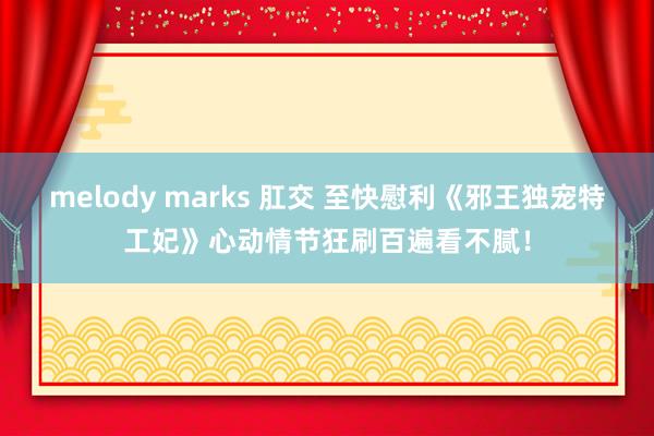 melody marks 肛交 至快慰利《邪王独宠特工妃》心动情节狂刷百遍看不腻！