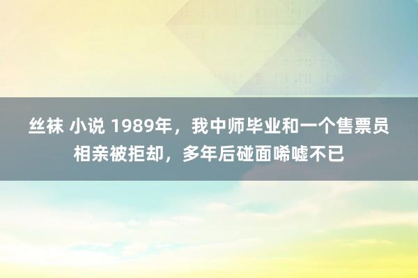 丝袜 小说 1989年，我中师毕业和一个售票员相亲被拒却，多年后碰面唏嘘不已