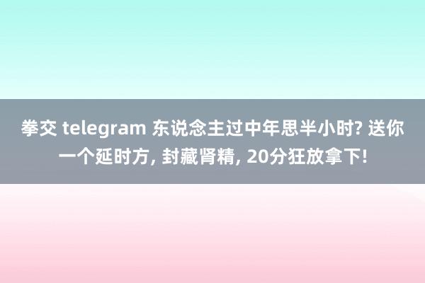 拳交 telegram 东说念主过中年思半小时? 送你一个延时方， 封藏肾精， 20分狂放拿下!