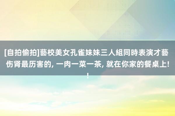 [自拍偷拍]藝校美女孔雀妹妹三人組同時表演才藝 伤肾最历害的， 一肉一菜一茶， 就在你家的餐桌上!