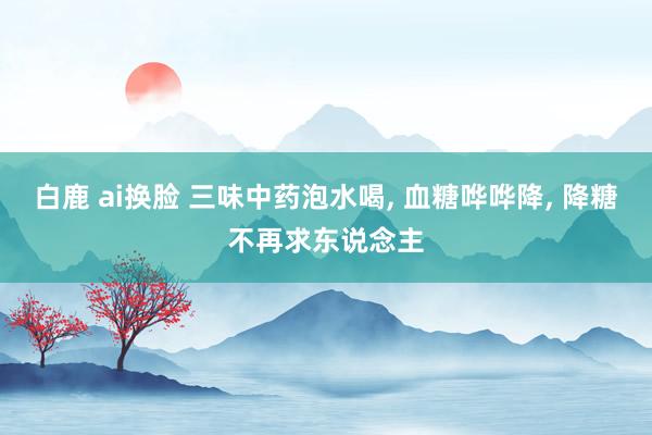 白鹿 ai换脸 三味中药泡水喝， 血糖哗哗降， 降糖不再求东说念主