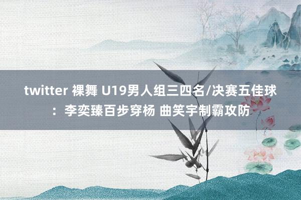 twitter 裸舞 U19男人组三四名/决赛五佳球：李奕臻百步穿杨 曲笑宇制霸攻防