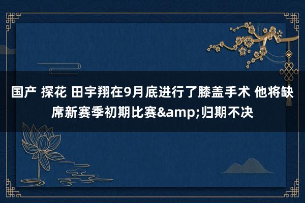 国产 探花 田宇翔在9月底进行了膝盖手术 他将缺席新赛季初期比赛&归期不决