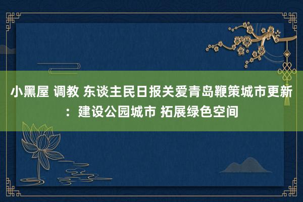 小黑屋 调教 东谈主民日报关爱青岛鞭策城市更新：建设公园城市 拓展绿色空间