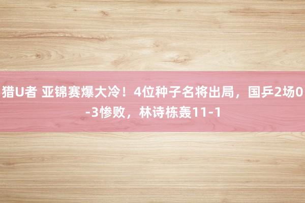 猎U者 亚锦赛爆大冷！4位种子名将出局，国乒2场0-3惨败，林诗栋轰11-1