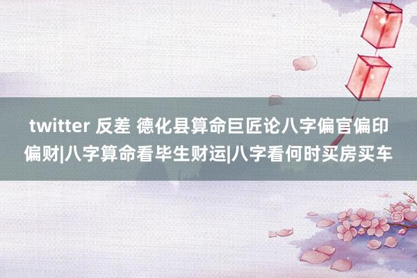 twitter 反差 德化县算命巨匠论八字偏官偏印偏财|八字算命看毕生财运|八字看何时买房买车