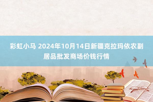 彩虹小马 2024年10月14日新疆克拉玛依农副居品批发商场价钱行情