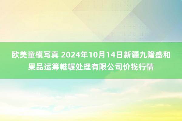 欧美童模写真 2024年10月14日新疆九隆盛和果品运筹帷幄处理有限公司价钱行情