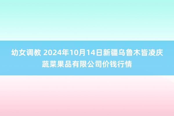 幼女调教 2024年10月14日新疆乌鲁木皆凌庆蔬菜果品有限公司价钱行情