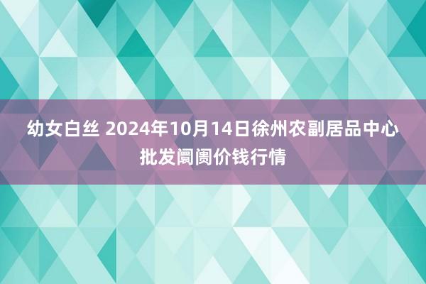 幼女白丝 2024年10月14日徐州农副居品中心批发阛阓价钱行情