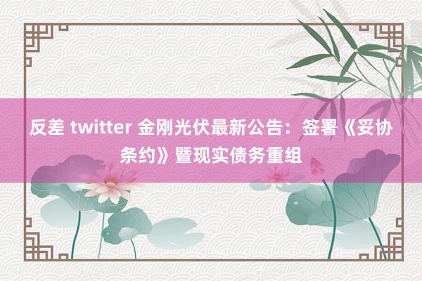 反差 twitter 金刚光伏最新公告：签署《妥协条约》暨现实债务重组